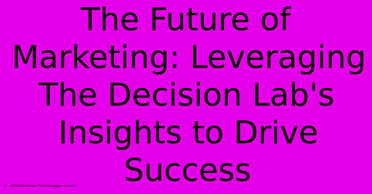 The Future Of Marketing: Leveraging The Decision Lab's Insights To Drive Success