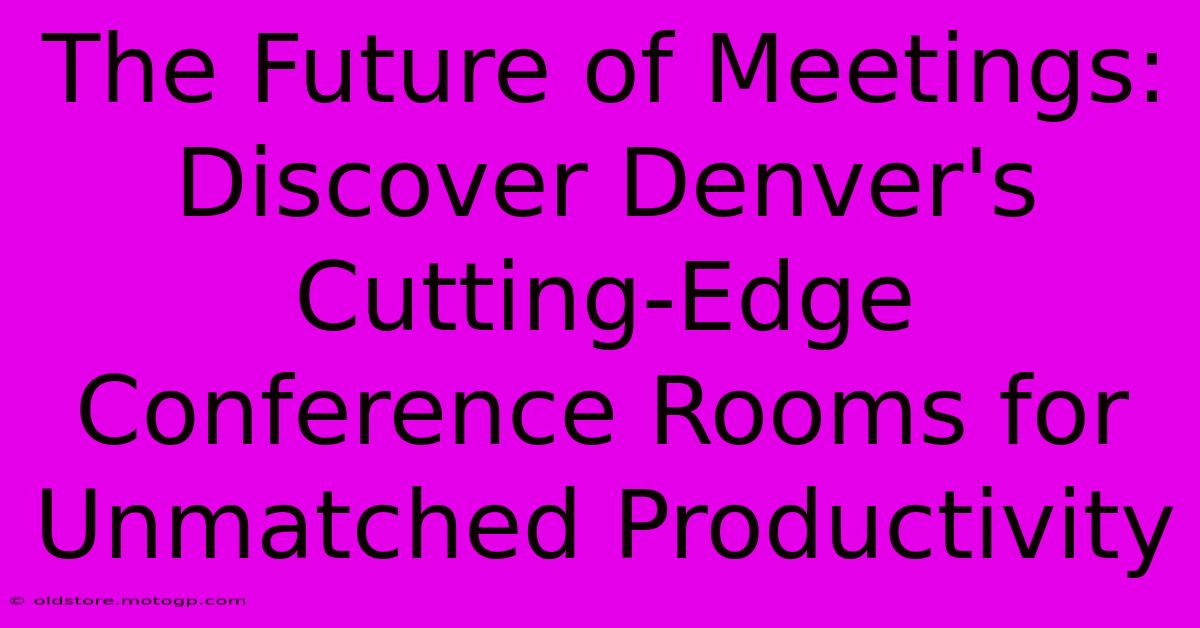 The Future Of Meetings: Discover Denver's Cutting-Edge Conference Rooms For Unmatched Productivity