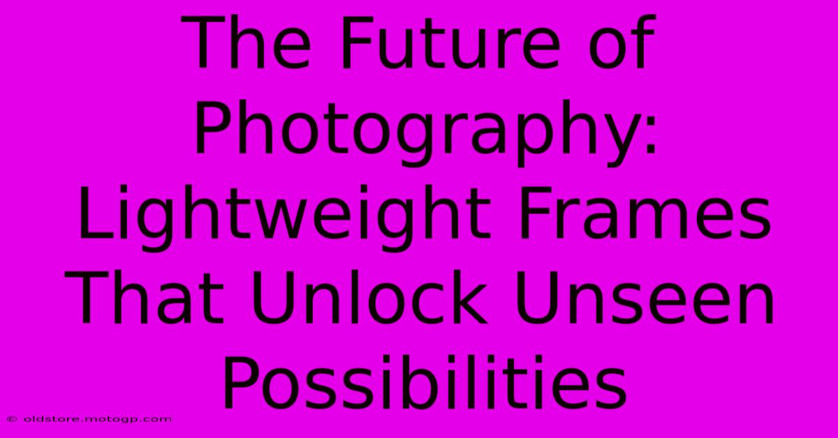 The Future Of Photography: Lightweight Frames That Unlock Unseen Possibilities