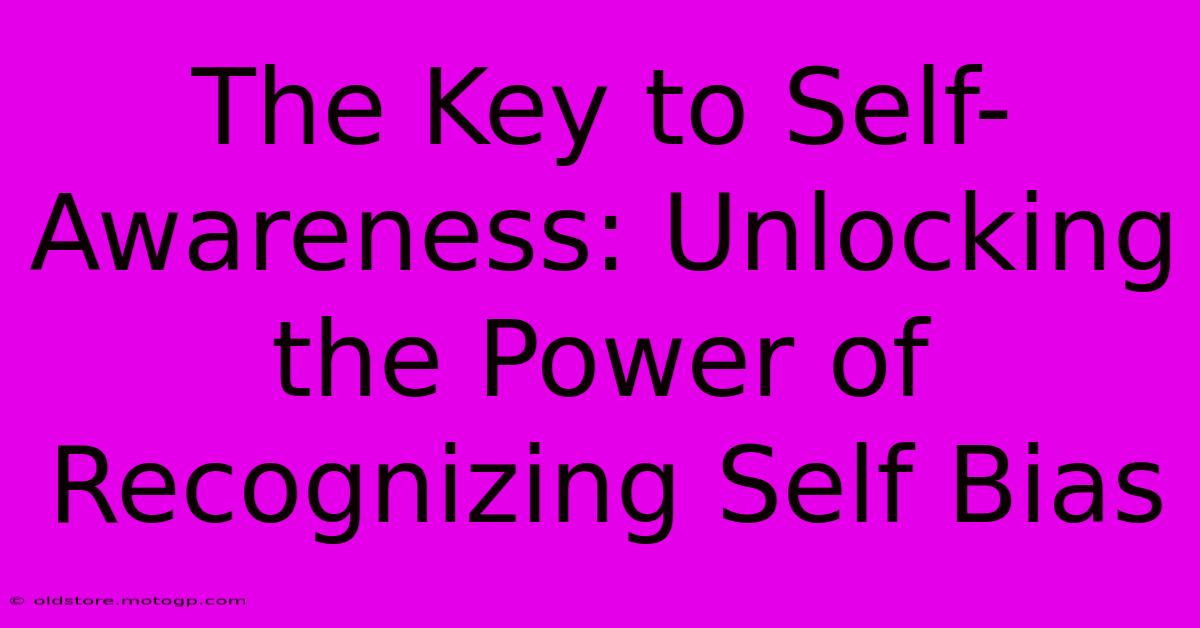 The Key To Self-Awareness: Unlocking The Power Of Recognizing Self Bias