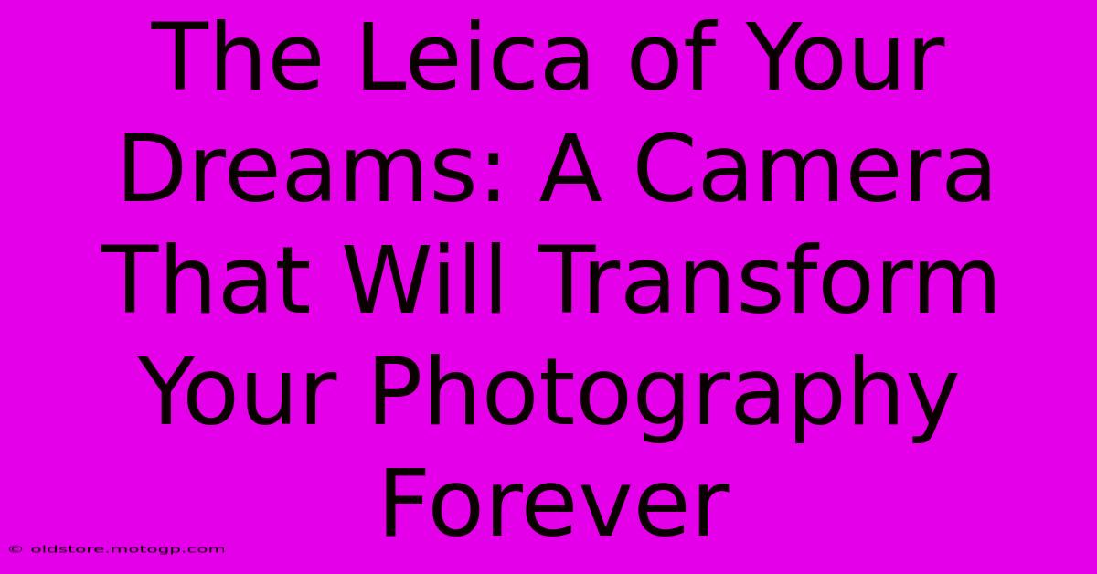 The Leica Of Your Dreams: A Camera That Will Transform Your Photography Forever