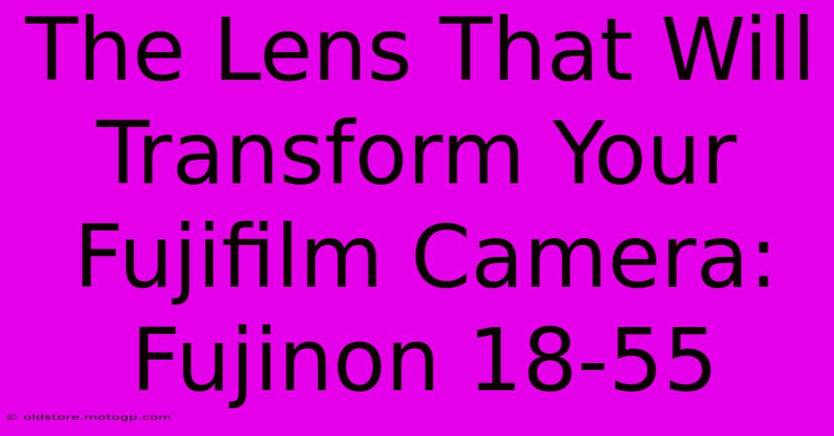 The Lens That Will Transform Your Fujifilm Camera: Fujinon 18-55