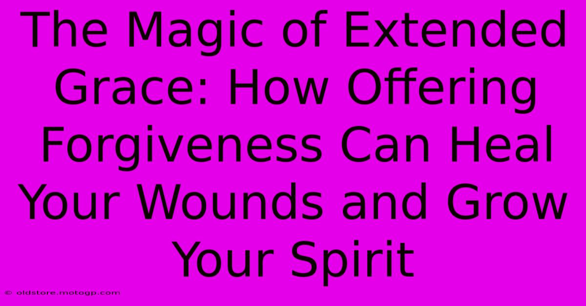 The Magic Of Extended Grace: How Offering Forgiveness Can Heal Your Wounds And Grow Your Spirit