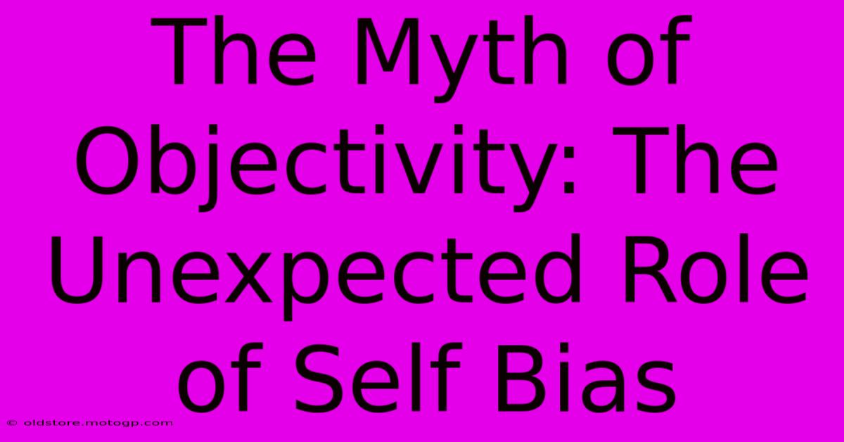 The Myth Of Objectivity: The Unexpected Role Of Self Bias