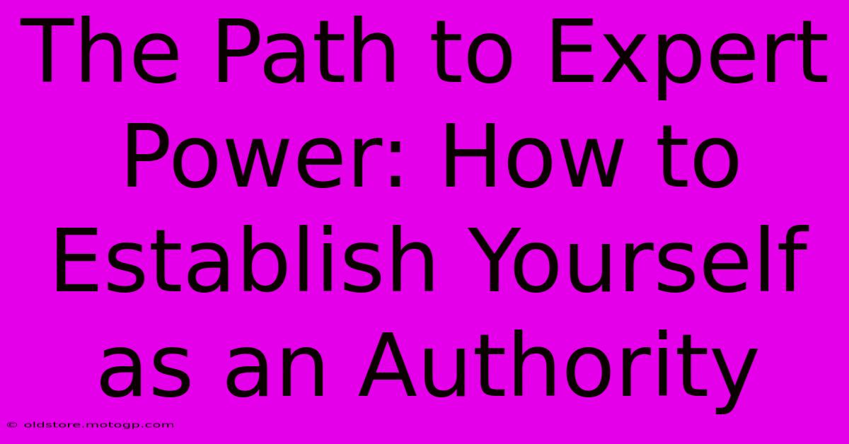 The Path To Expert Power: How To Establish Yourself As An Authority