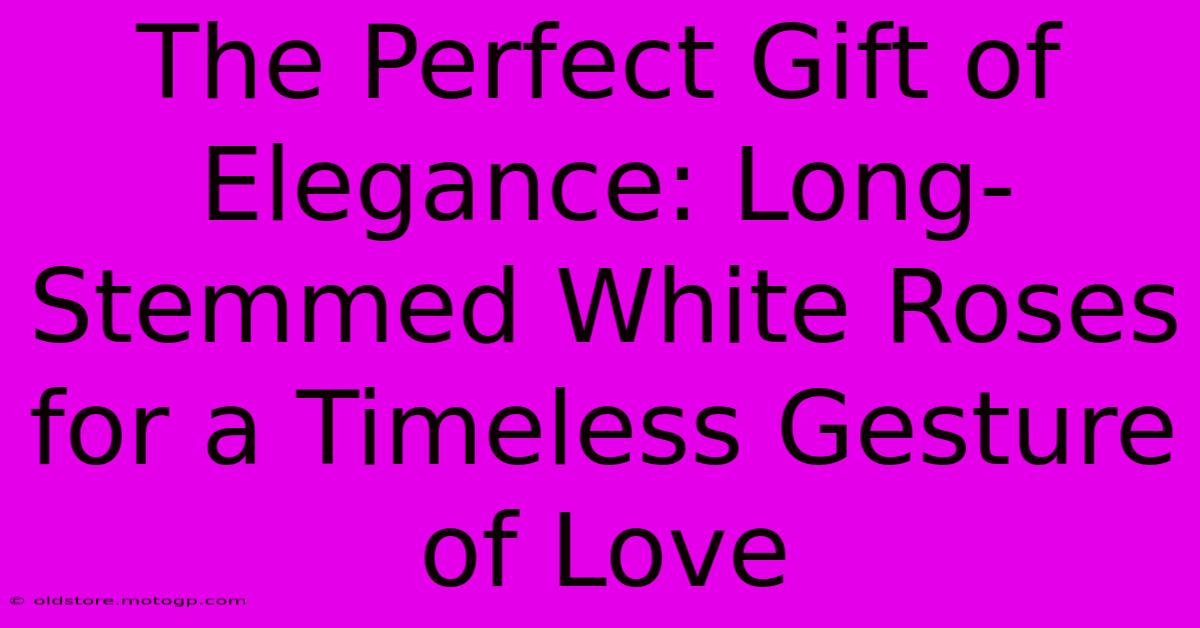 The Perfect Gift Of Elegance: Long-Stemmed White Roses For A Timeless Gesture Of Love