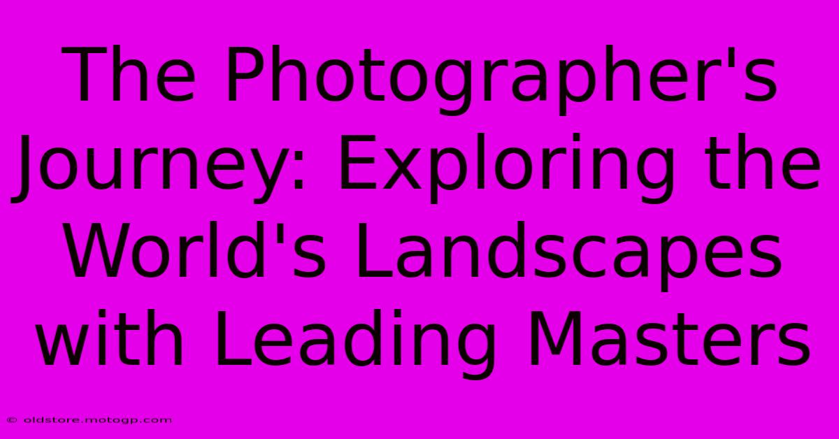 The Photographer's Journey: Exploring The World's Landscapes With Leading Masters