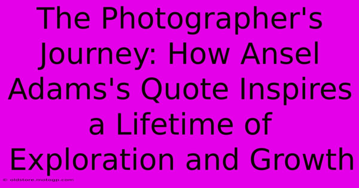 The Photographer's Journey: How Ansel Adams's Quote Inspires A Lifetime Of Exploration And Growth