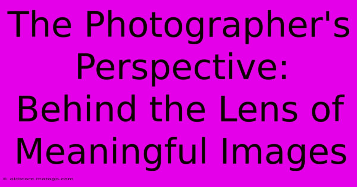 The Photographer's Perspective: Behind The Lens Of Meaningful Images