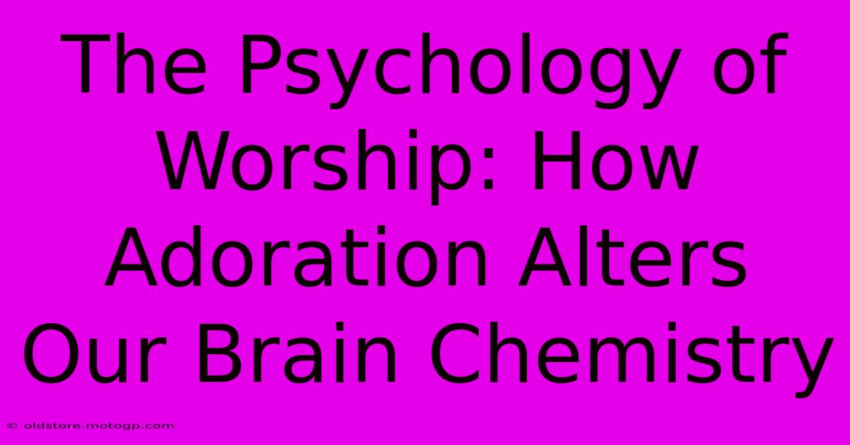 The Psychology Of Worship: How Adoration Alters Our Brain Chemistry