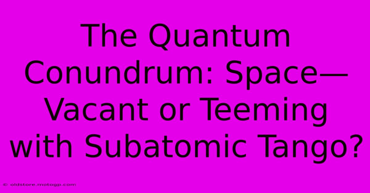 The Quantum Conundrum: Space—Vacant Or Teeming With Subatomic Tango?