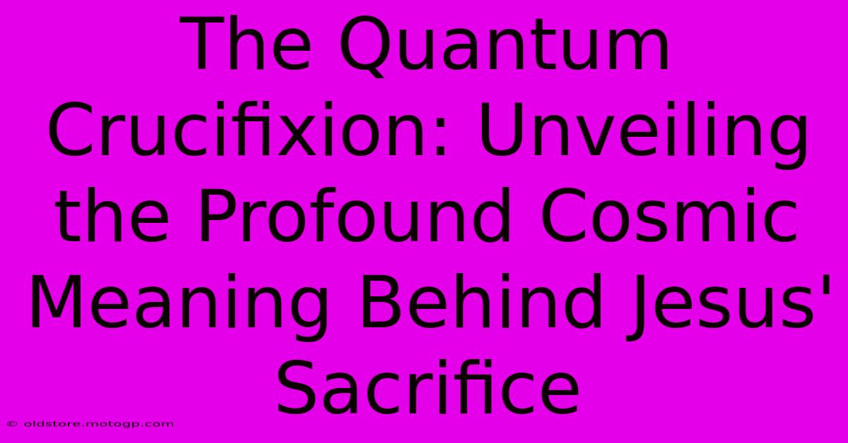 The Quantum Crucifixion: Unveiling The Profound Cosmic Meaning Behind Jesus' Sacrifice