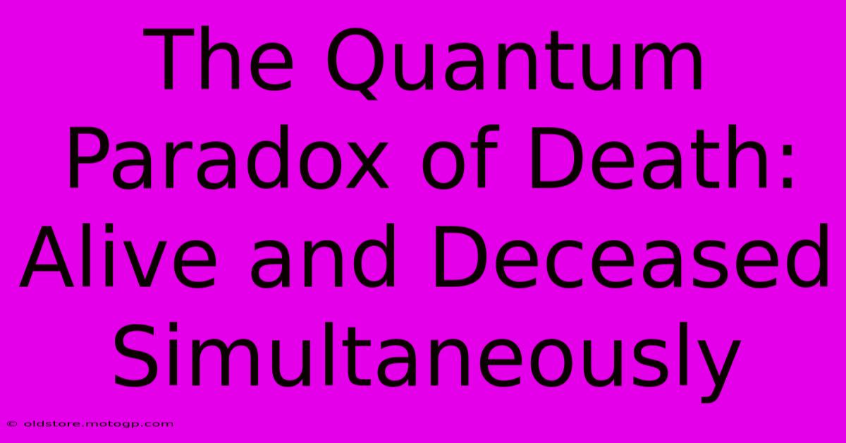 The Quantum Paradox Of Death: Alive And Deceased Simultaneously