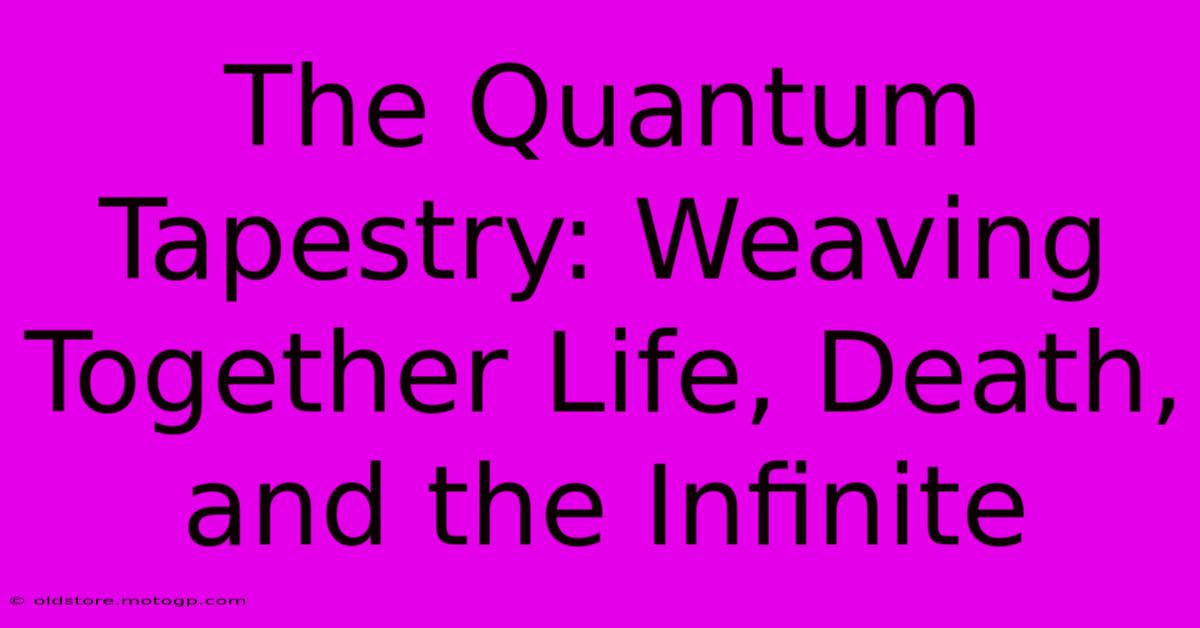 The Quantum Tapestry: Weaving Together Life, Death, And The Infinite