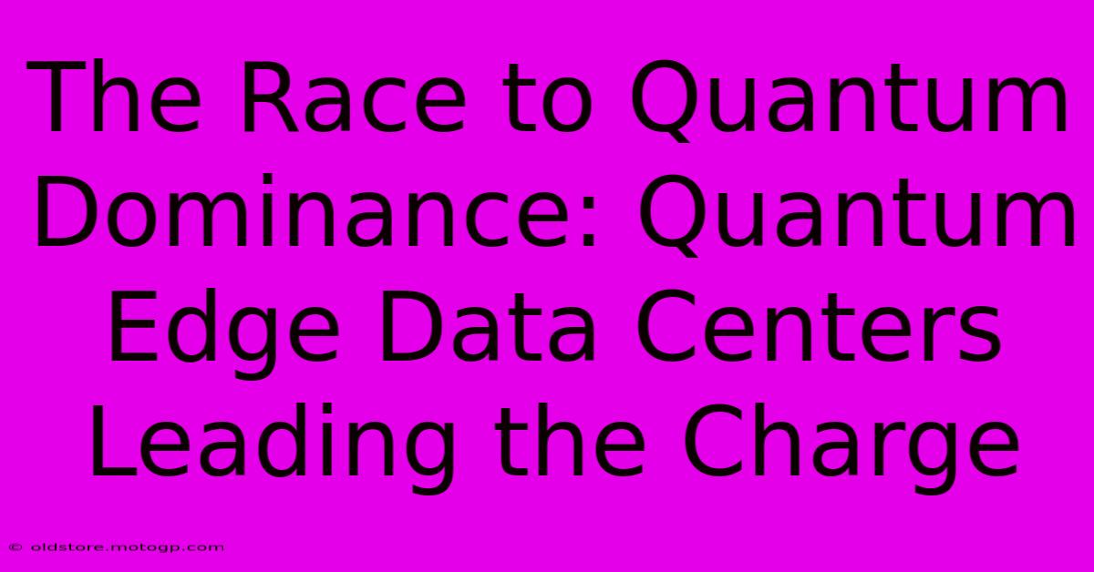 The Race To Quantum Dominance: Quantum Edge Data Centers Leading The Charge