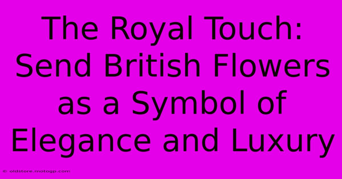 The Royal Touch: Send British Flowers As A Symbol Of Elegance And Luxury