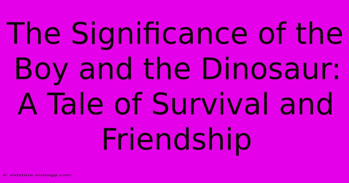 The Significance Of The Boy And The Dinosaur: A Tale Of Survival And Friendship