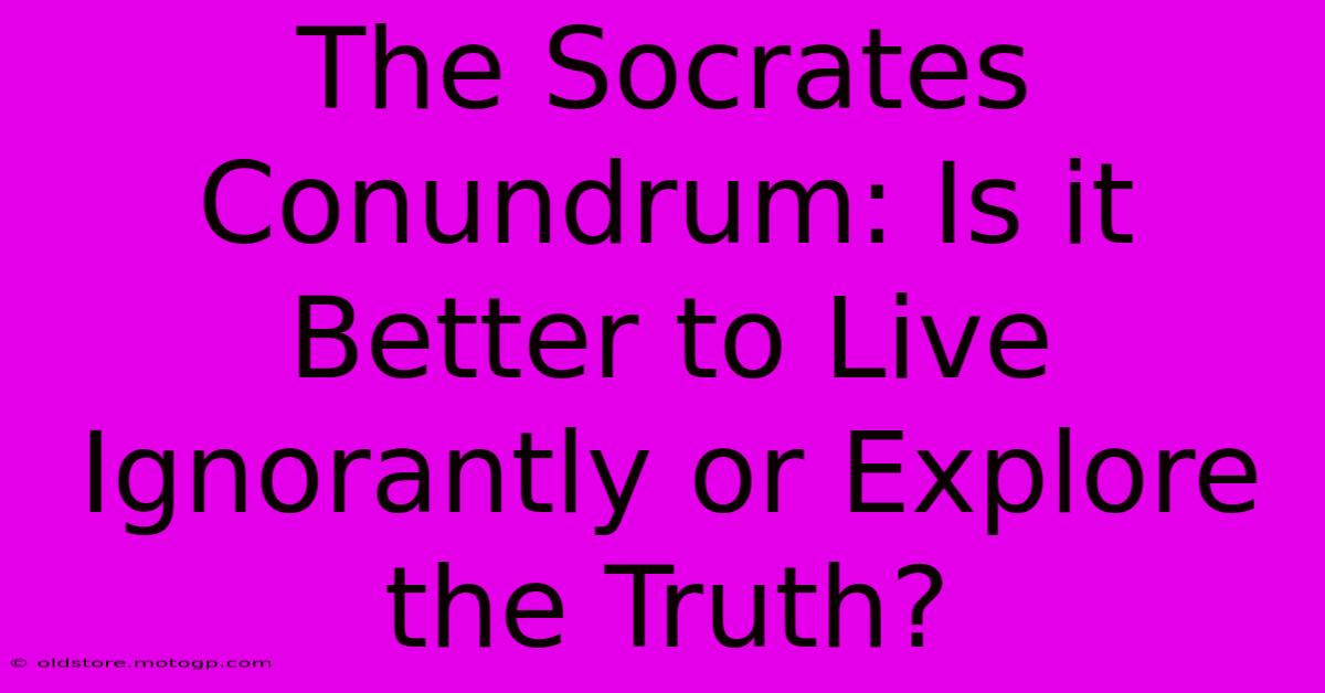 The Socrates Conundrum: Is It Better To Live Ignorantly Or Explore The Truth?