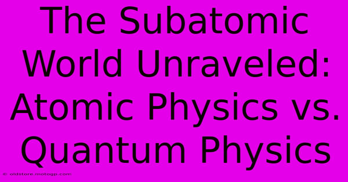 The Subatomic World Unraveled: Atomic Physics Vs. Quantum Physics