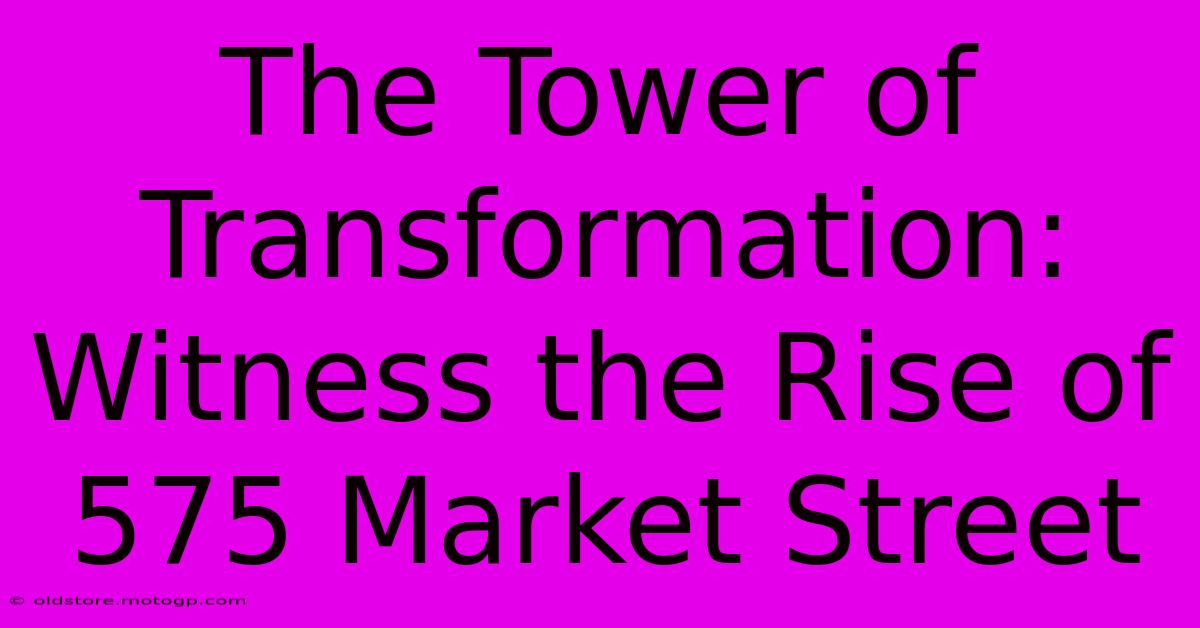 The Tower Of Transformation: Witness The Rise Of 575 Market Street