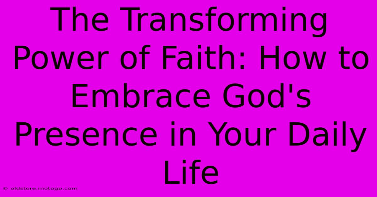 The Transforming Power Of Faith: How To Embrace God's Presence In Your Daily Life