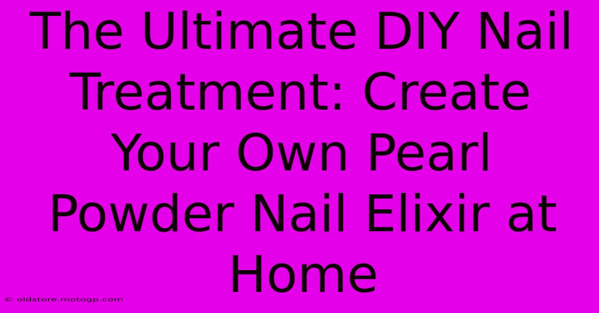 The Ultimate DIY Nail Treatment: Create Your Own Pearl Powder Nail Elixir At Home