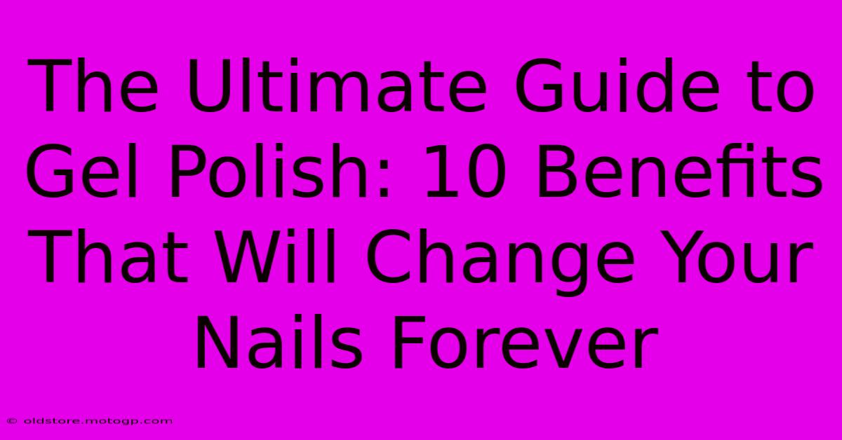 The Ultimate Guide To Gel Polish: 10 Benefits That Will Change Your Nails Forever