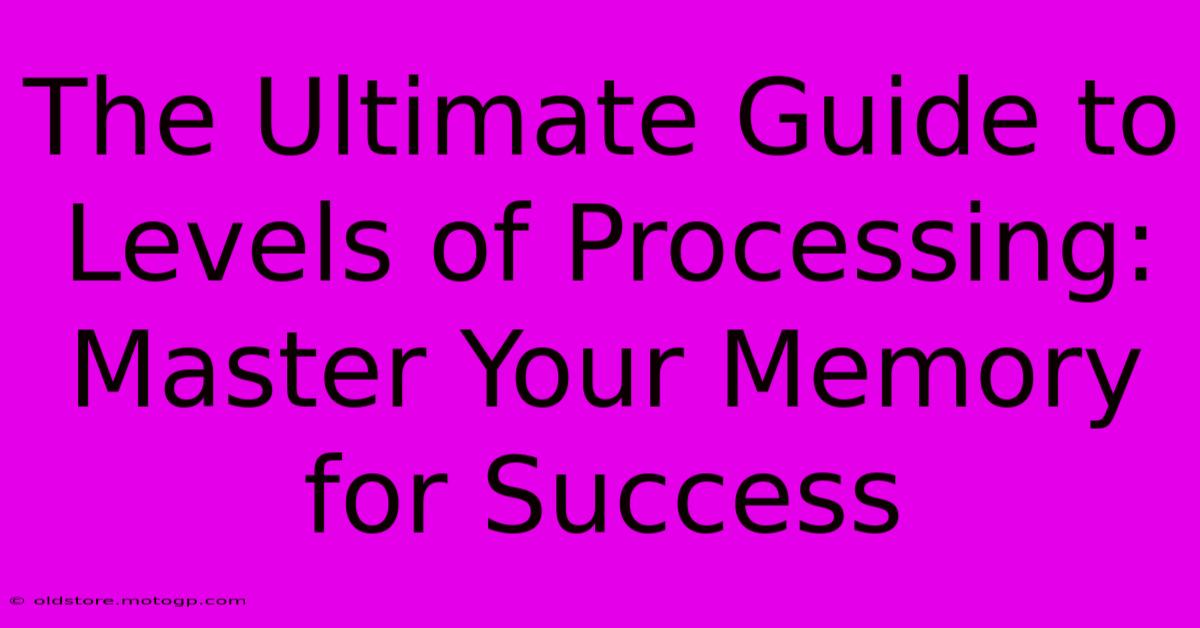 The Ultimate Guide To Levels Of Processing: Master Your Memory For Success