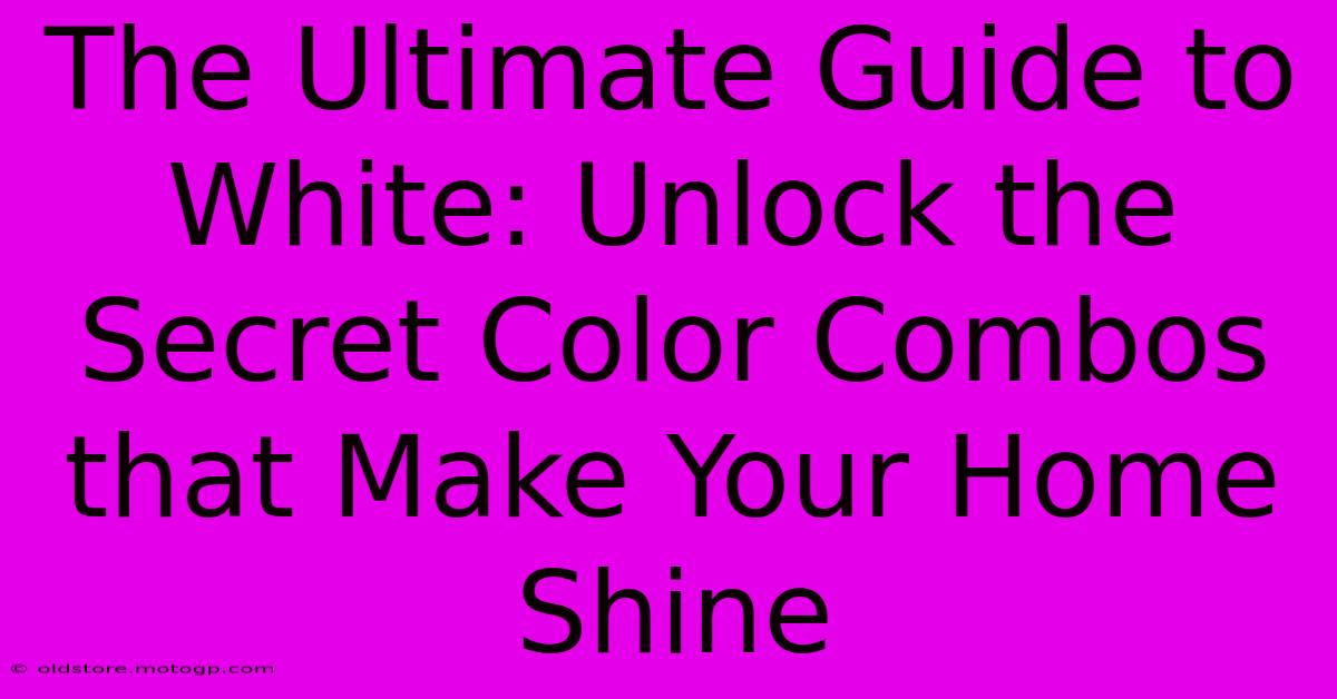 The Ultimate Guide To White: Unlock The Secret Color Combos That Make Your Home Shine