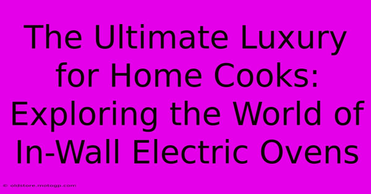 The Ultimate Luxury For Home Cooks: Exploring The World Of In-Wall Electric Ovens