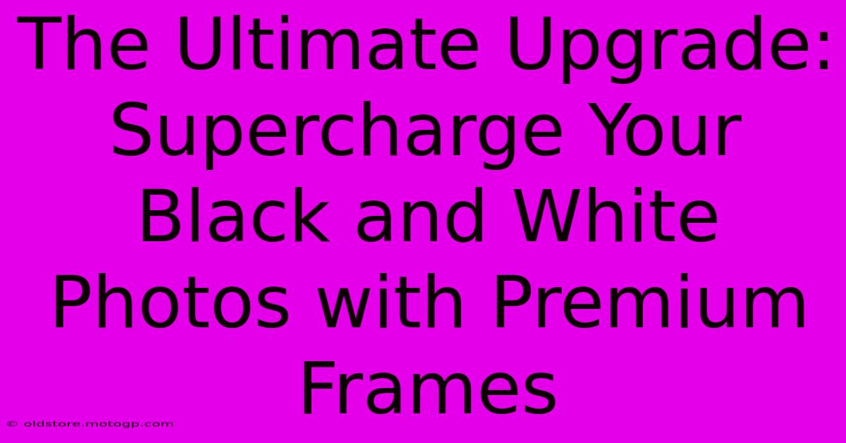 The Ultimate Upgrade: Supercharge Your Black And White Photos With Premium Frames