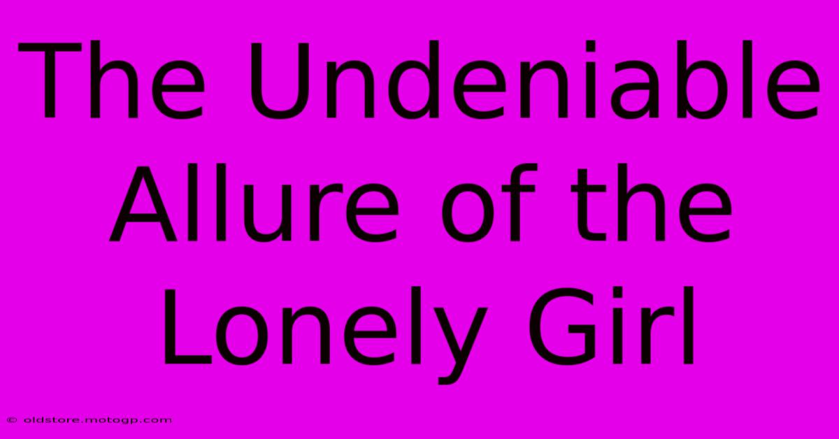 The Undeniable Allure Of The Lonely Girl