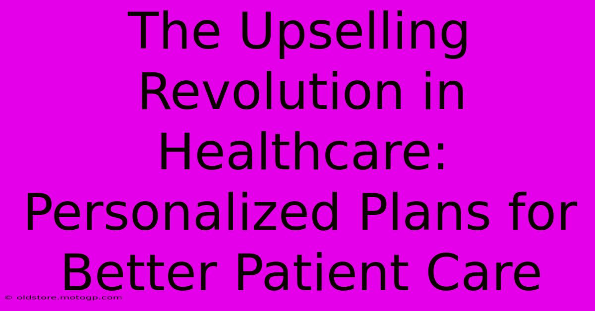 The Upselling Revolution In Healthcare: Personalized Plans For Better Patient Care