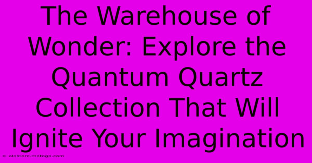 The Warehouse Of Wonder: Explore The Quantum Quartz Collection That Will Ignite Your Imagination