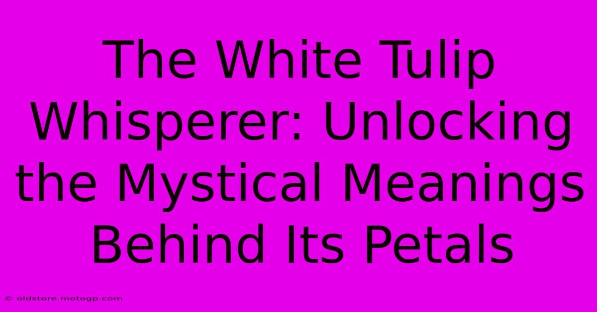 The White Tulip Whisperer: Unlocking The Mystical Meanings Behind Its Petals