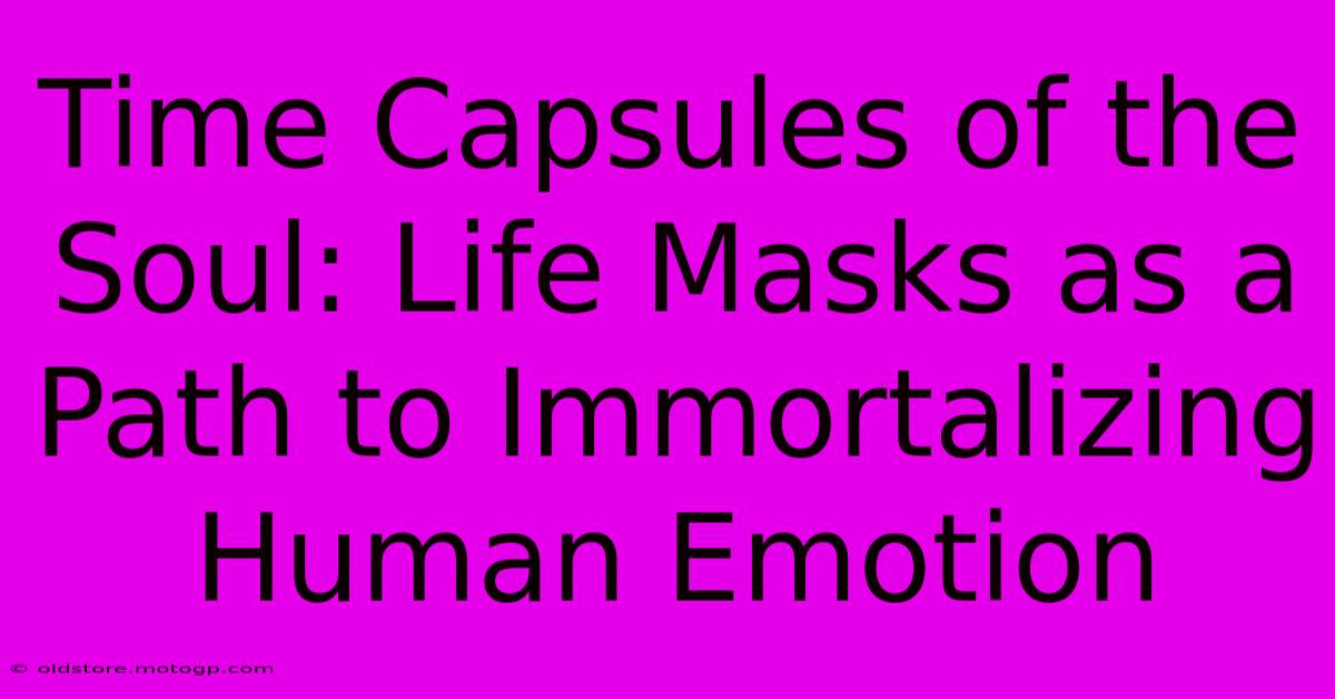 Time Capsules Of The Soul: Life Masks As A Path To Immortalizing Human Emotion