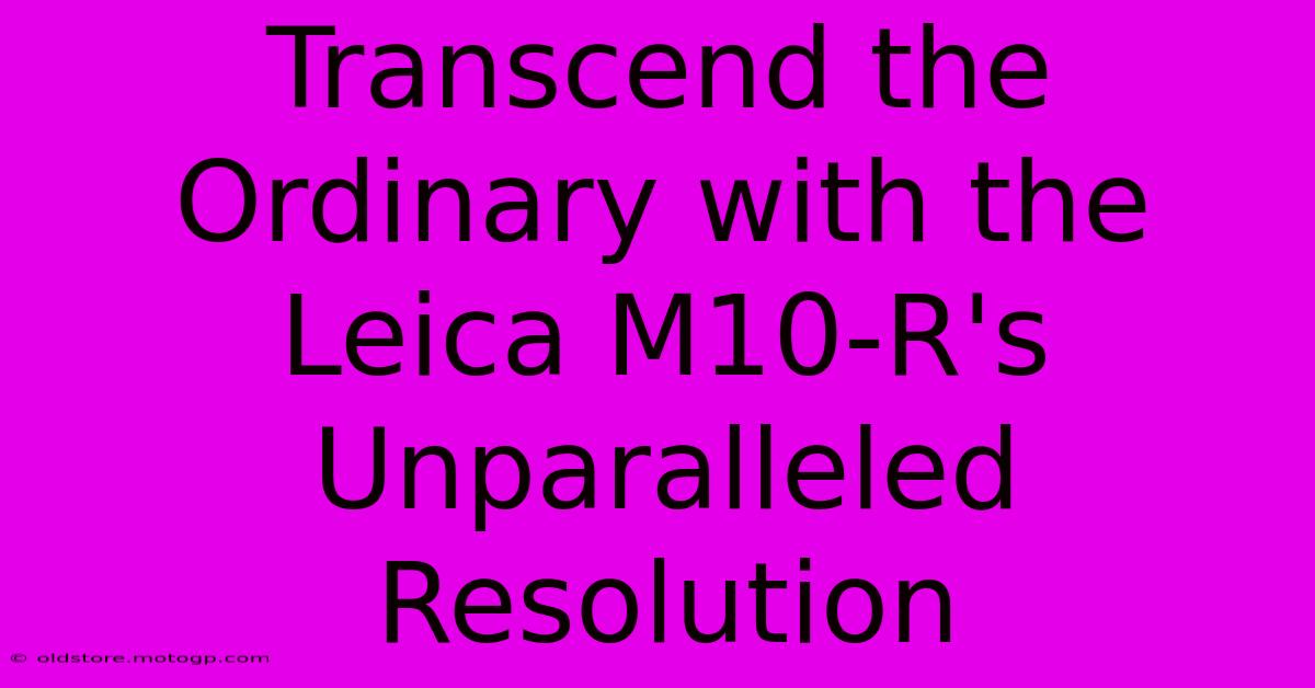 Transcend The Ordinary With The Leica M10-R's Unparalleled Resolution