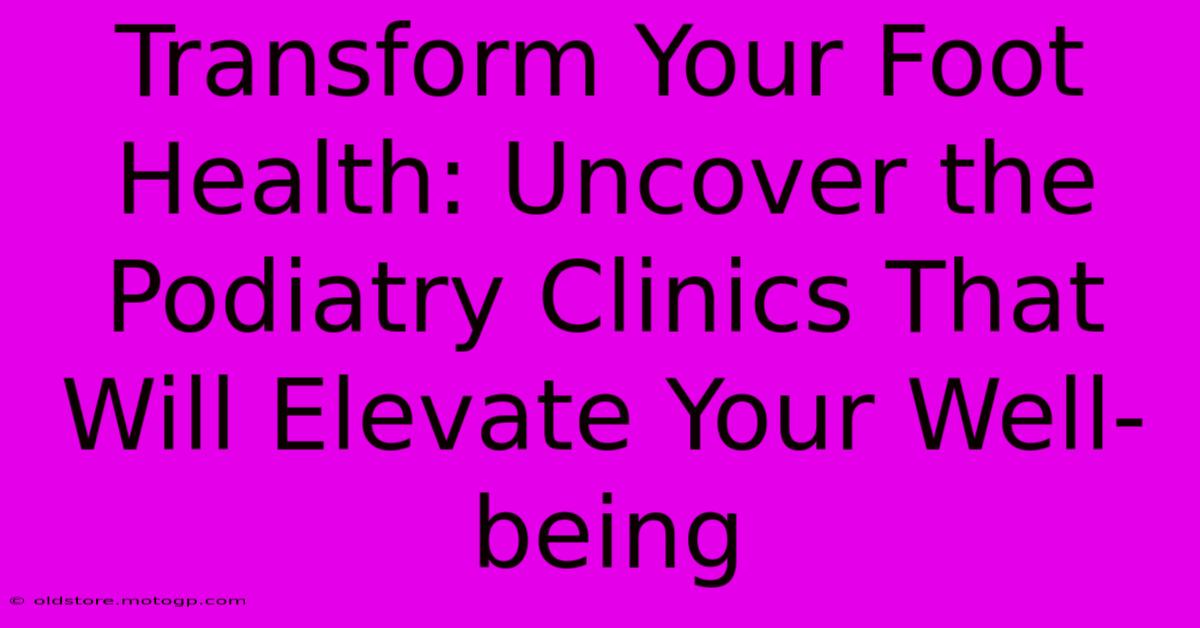 Transform Your Foot Health: Uncover The Podiatry Clinics That Will Elevate Your Well-being