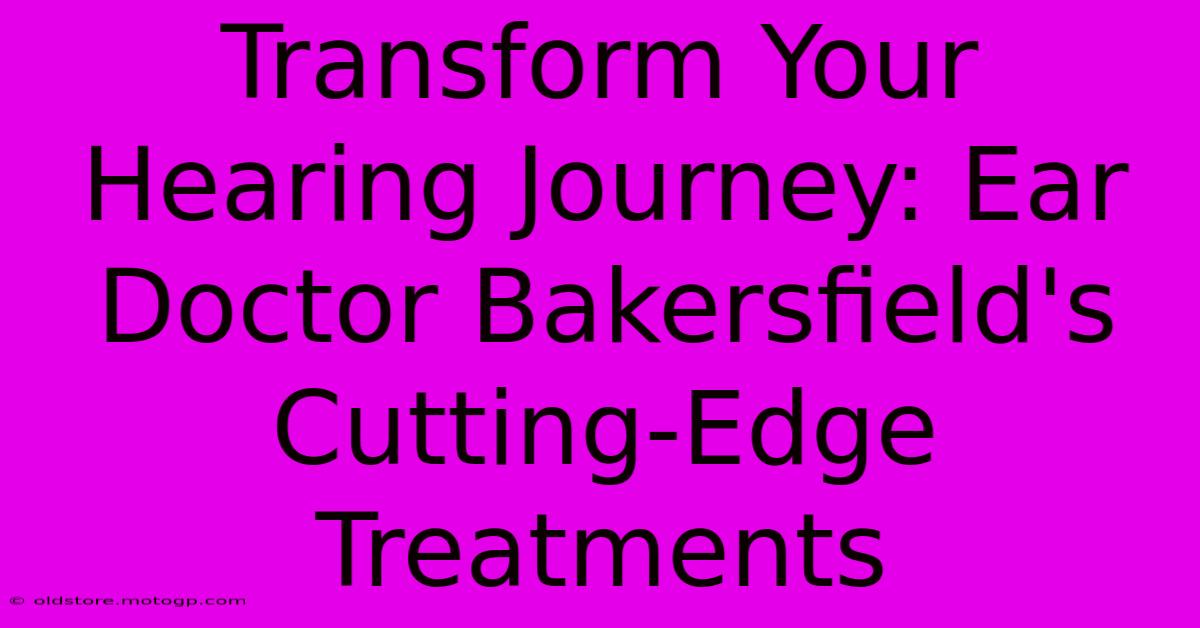 Transform Your Hearing Journey: Ear Doctor Bakersfield's Cutting-Edge Treatments