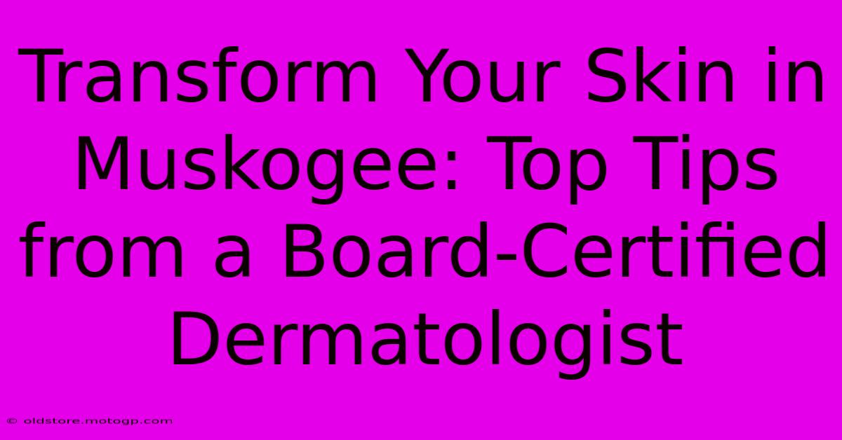 Transform Your Skin In Muskogee: Top Tips From A Board-Certified Dermatologist