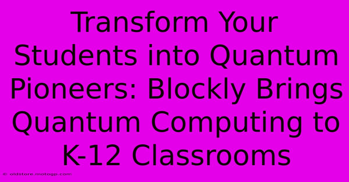 Transform Your Students Into Quantum Pioneers: Blockly Brings Quantum Computing To K-12 Classrooms