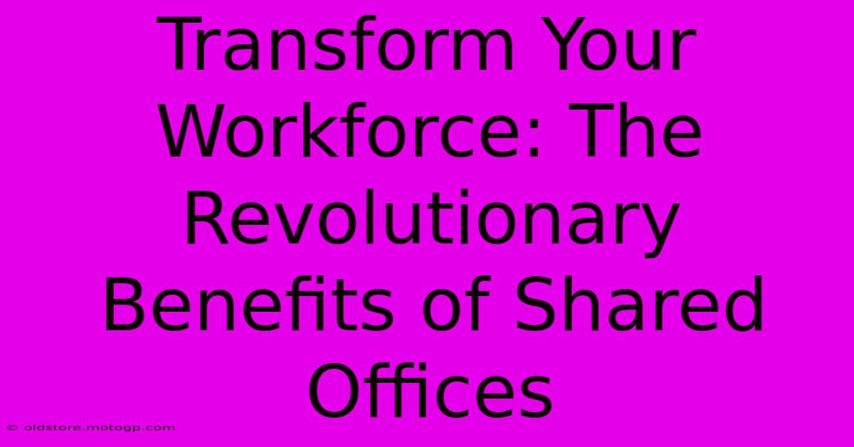 Transform Your Workforce: The Revolutionary Benefits Of Shared Offices