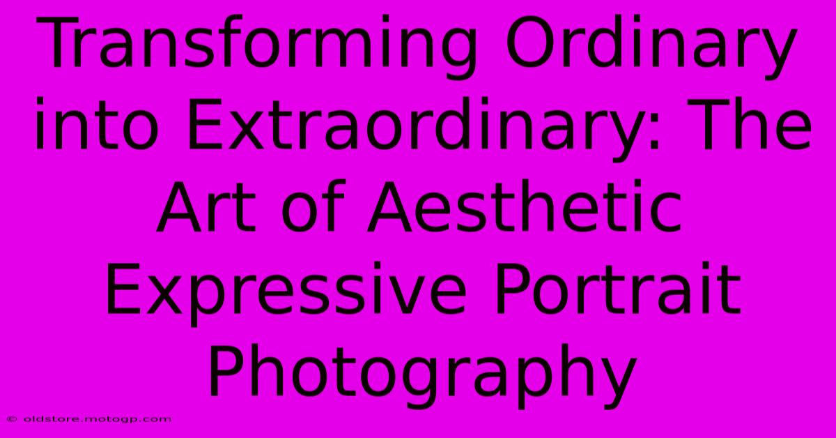 Transforming Ordinary Into Extraordinary: The Art Of Aesthetic Expressive Portrait Photography