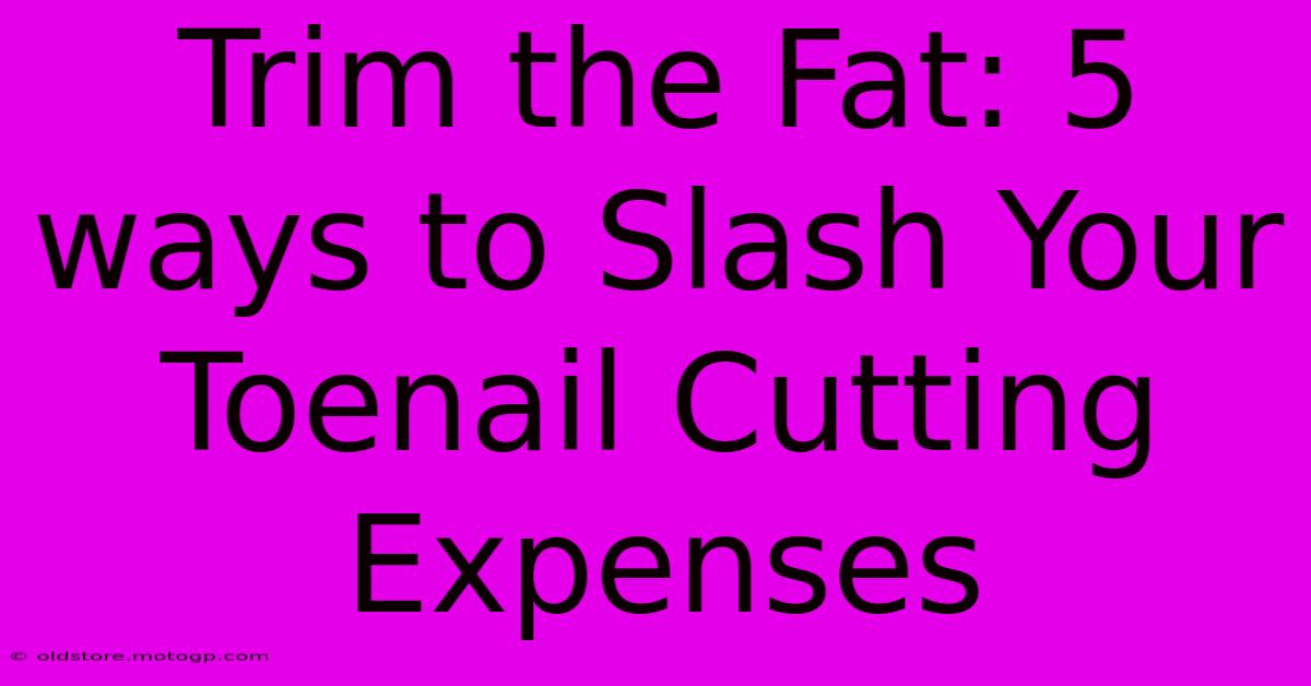 Trim The Fat: 5 Ways To Slash Your Toenail Cutting Expenses