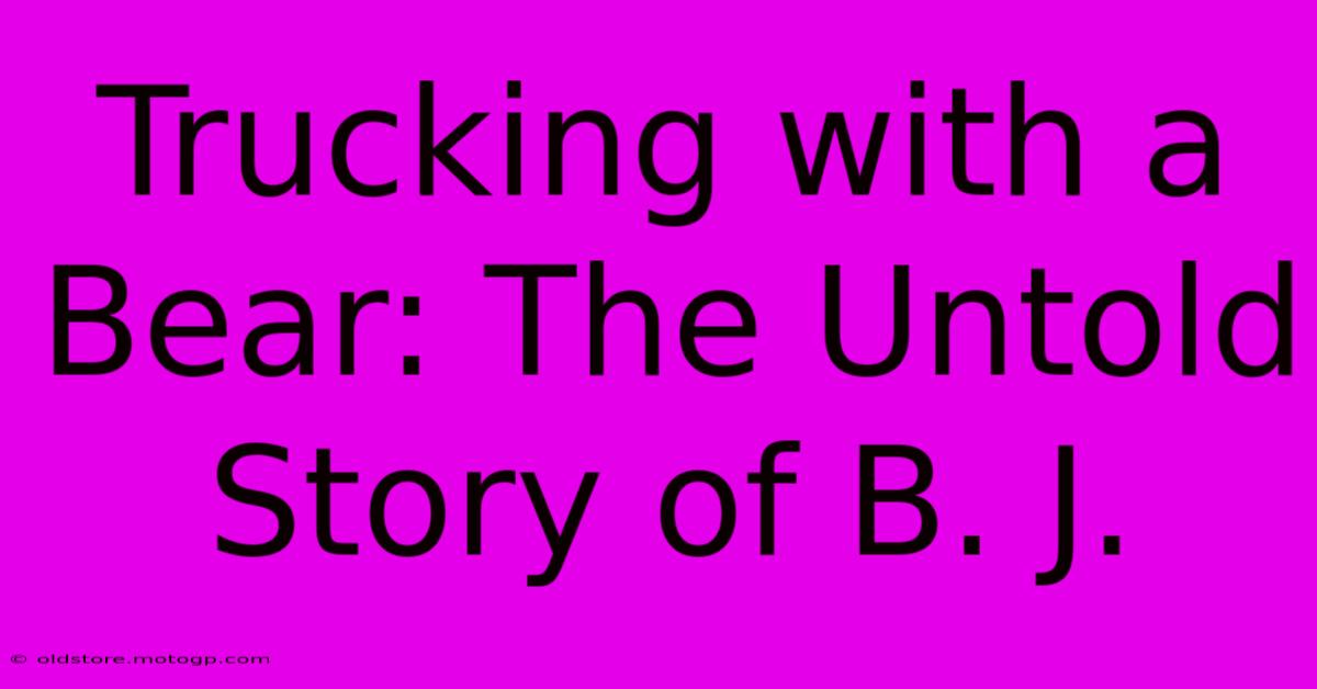 Trucking With A Bear: The Untold Story Of B. J.