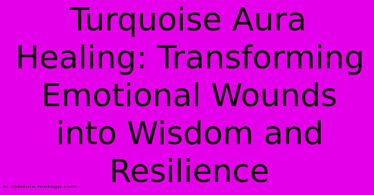 Turquoise Aura Healing: Transforming Emotional Wounds Into Wisdom And Resilience