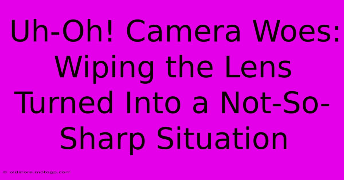 Uh-Oh! Camera Woes: Wiping The Lens Turned Into A Not-So-Sharp Situation