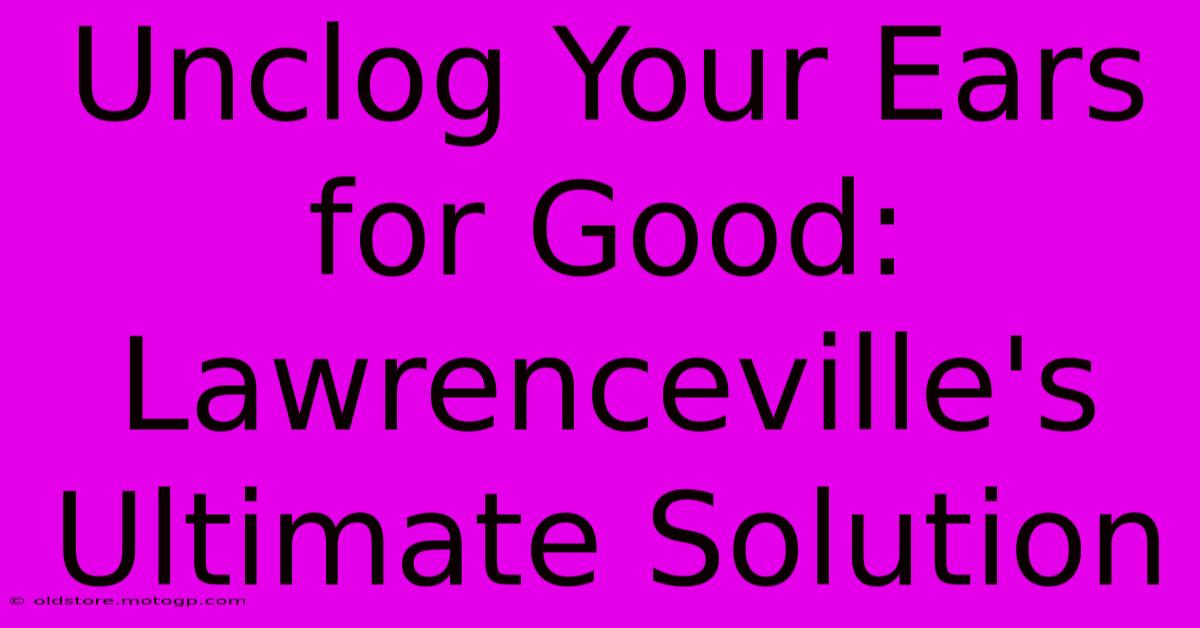 Unclog Your Ears For Good: Lawrenceville's Ultimate Solution