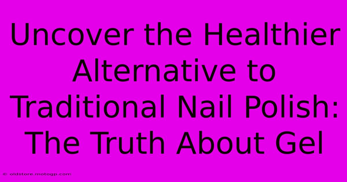 Uncover The Healthier Alternative To Traditional Nail Polish: The Truth About Gel