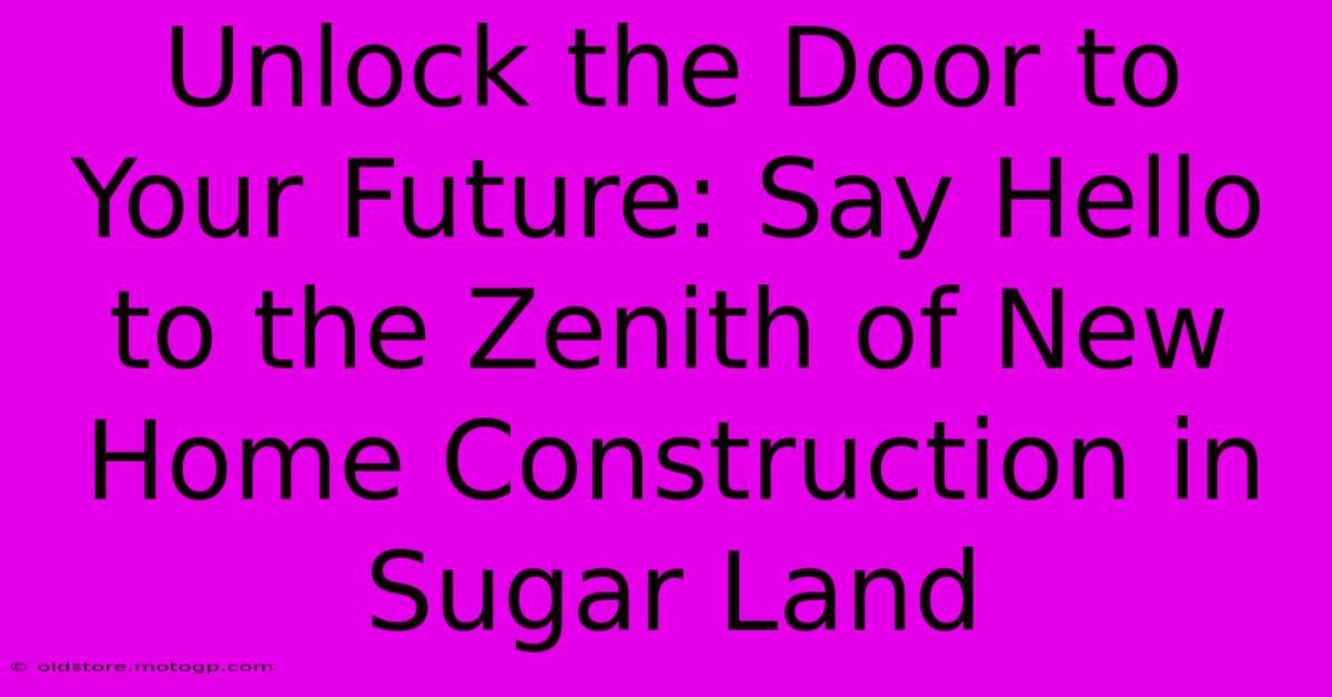 Unlock The Door To Your Future: Say Hello To The Zenith Of New Home Construction In Sugar Land